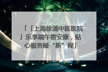 「上海徐浦中医医院」乐享端午寄安康，贴心服务暖“新”程