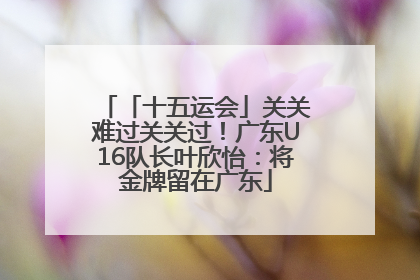 「十五运会」关关难过关关过！广东U16队长叶欣怡：将金牌留在广东