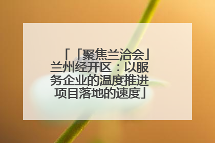 「聚焦兰洽会」兰州经开区：以服务企业的温度推进项目落地的速度