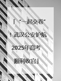 “一起交卷”！武汉公安护航2025年高考顺利收官