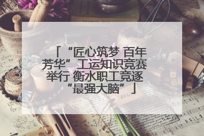 “匠心筑梦 百年芳华”工运知识竞赛举行 衡水职工竞逐“最强大脑”