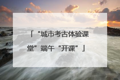“城市考古体验课堂”端午“开课”