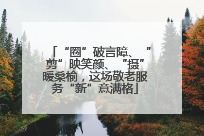 “圈”破言障、“剪”映笑颜、“摄”暖桑榆，这场敬老服务“新”意满格