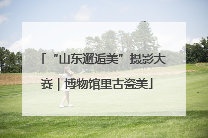 “山东邂逅美”摄影大赛｜博物馆里古瓷美