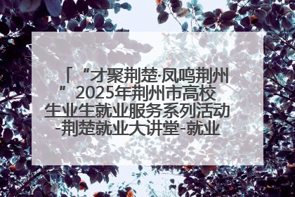 “才聚荆楚·凤鸣荆州”2025年荆州市高校生业生就业服务系列活动-荆楚就业大讲堂-就业嘉年华活动举行