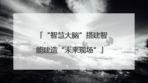 “智慧大脑”搭建智能建造“未来现场”
