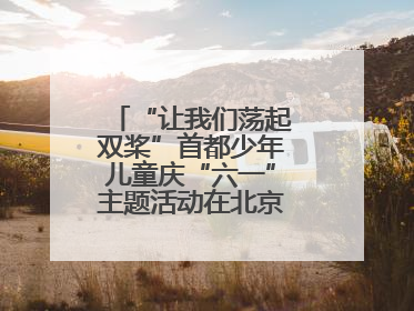“让我们荡起双桨”首都少年儿童庆“六一”主题活动在北京北海公园举办