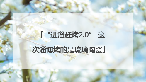 “进淄赶烤2.0” 这次淄博烤的是琉璃陶瓷