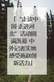 “走读中国·走进河北”活动圆满落幕 中外记者实地感受燕赵创新活力