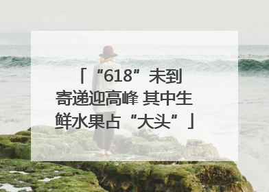 “618”未到 寄递迎高峰 其中生鲜水果占“大头”