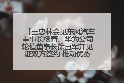 王忠林会见东风汽车董事长杨青、华为公司轮值董事长徐直军并见证双方签约 推动优势互补 实现共赢发展