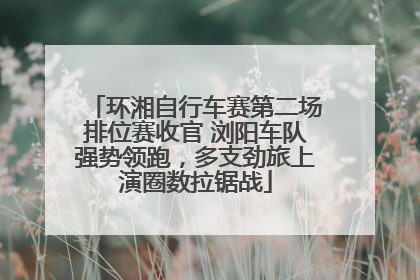 环湘自行车赛第二场排位赛收官 浏阳车队强势领跑，多支劲旅上演圈数拉锯战