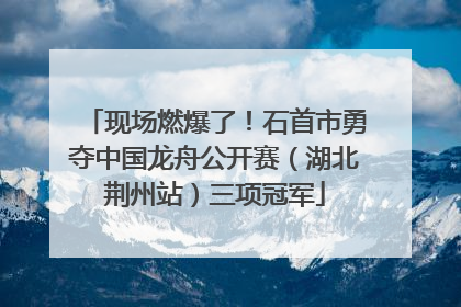 现场燃爆了！石首市勇夺中国龙舟公开赛（湖北荆州站）三项冠军
