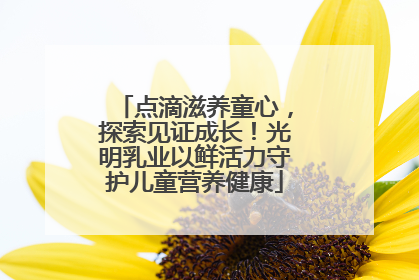点滴滋养童心，探索见证成长！光明乳业以鲜活力守护儿童营养健康