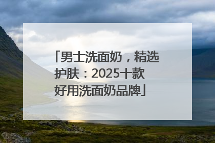 男士洗面奶，精选护肤：2025十款好用洗面奶品牌