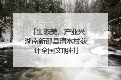 生态美、产业兴 湖南新邵县清水村获评全国文明村