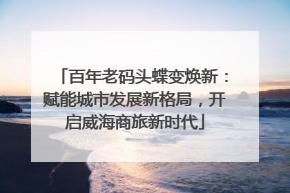 百年老码头蝶变焕新：赋能城市发展新格局，开启威海商旅新时代