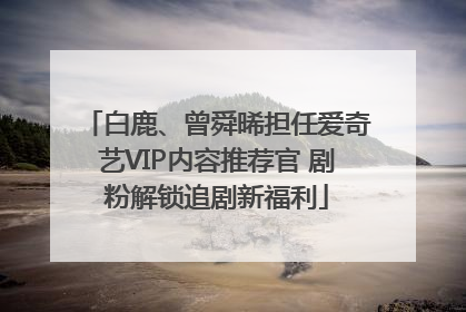 白鹿、曾舜晞担任爱奇艺VIP内容推荐官 剧粉解锁追剧新福利