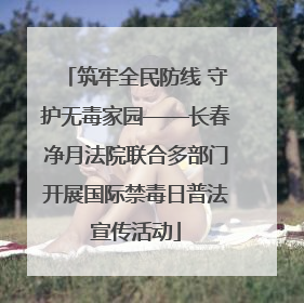 筑牢全民防线 守护无毒家园——长春净月法院联合多部门开展国际禁毒日普法宣传活动