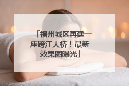 福州城区再建一座跨江大桥！最新效果图曝光