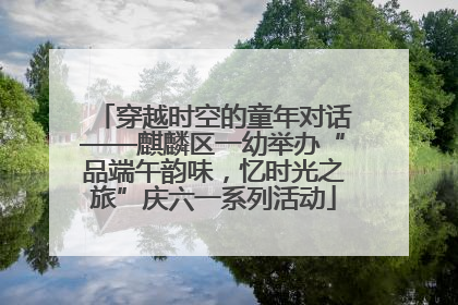 穿越时空的童年对话——麒麟区一幼举办“品端午韵味，忆时光之旅”庆六一系列活动