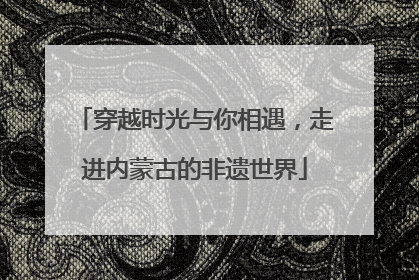 穿越时光与你相遇，走进内蒙古的非遗世界