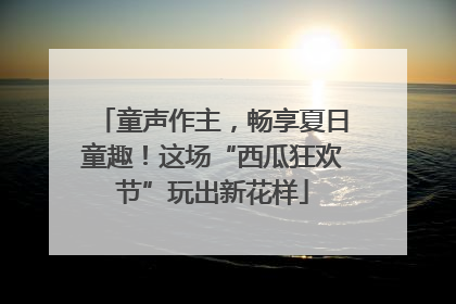 童声作主，畅享夏日童趣！这场“西瓜狂欢节”玩出新花样