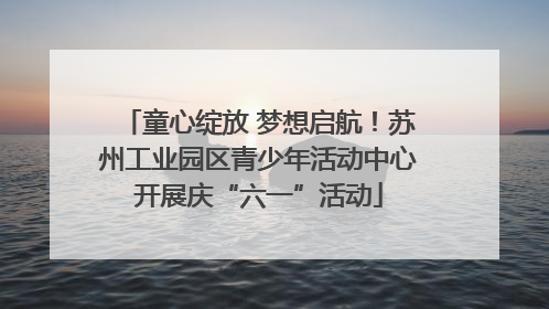 童心绽放 梦想启航！苏州工业园区青少年活动中心开展庆“六一”活动
