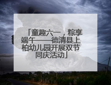 童趣六一，粽享端午——德清县上柏幼儿园开展双节同庆活动