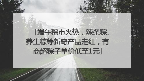 端午粽市火热，辣条粽、养生粽等新奇产品走红，有商超粽子单价低至1元