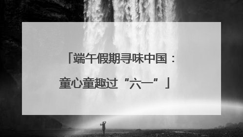 端午假期寻味中国：童心童趣过“六一”