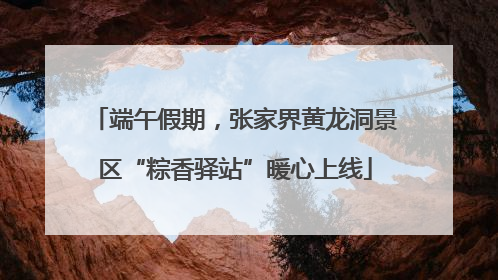 端午假期，张家界黄龙洞景区“粽香驿站”暖心上线