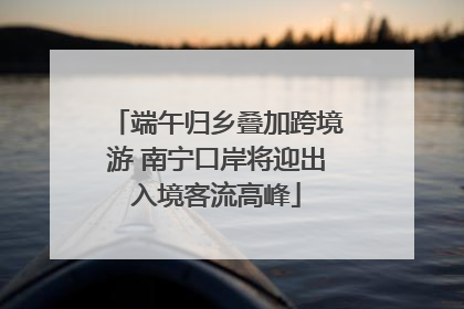 端午归乡叠加跨境游 南宁口岸将迎出入境客流高峰