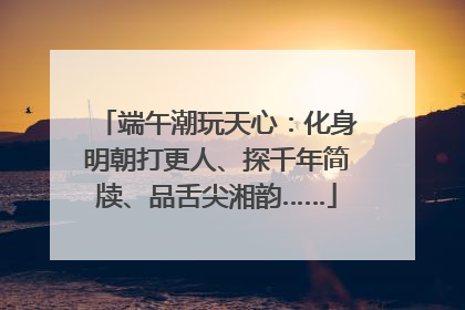 端午潮玩天心：化身明朝打更人、探千年简牍、品舌尖湘韵……