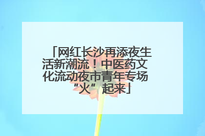 网红长沙再添夜生活新潮流！中医药文化流动夜市青年专场“火”起来