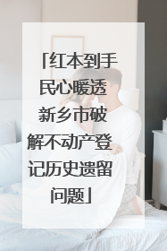 红本到手 民心暖透 新乡市破解不动产登记历史遗留问题