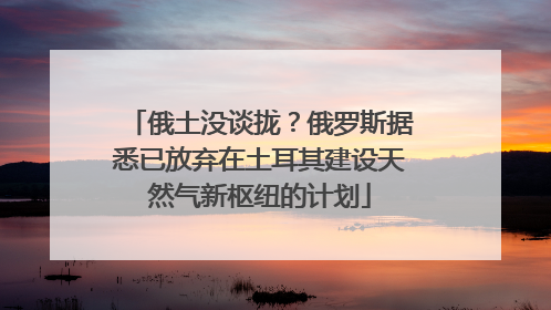 俄土没谈拢？俄罗斯据悉已放弃在土耳其建设天然气新枢纽的计划