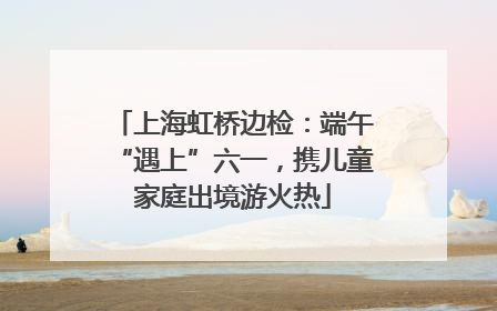 上海虹桥边检:端午“遇上”六一,携儿童家庭出境游火热
