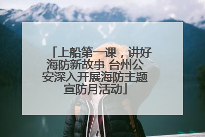 上船第一课，讲好海防新故事 台州公安深入开展海防主题宣防月活动