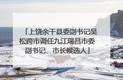 上饶余干县委副书记吴松跨市调任九江瑞昌市委副书记、市长候选人