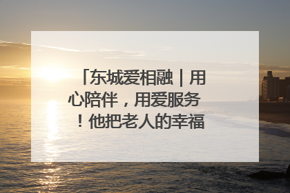 东城爱相融｜用心陪伴，用爱服务！他把老人的幸福感当“大事儿”