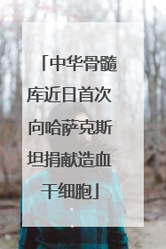 中华骨髓库近日首次向哈萨克斯坦捐献造血干细胞