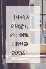 中哈人文旅游专列：钢轨上的丝路新对话