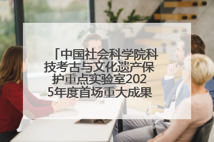 中国社会科学院科技考古与文化遗产保护重点实验室2025年度首场重大成果发布会在京举行