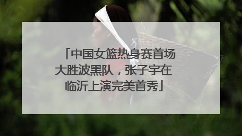中国女篮热身赛首场大胜波黑队，张子宇在临沂上演完美首秀