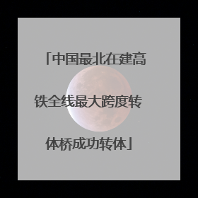 中国最北在建高铁全线最大跨度转体桥成功转体