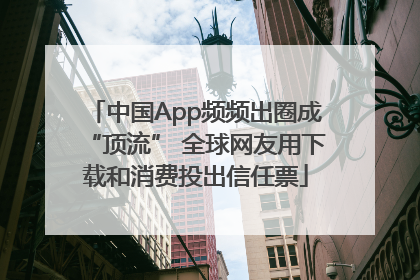 中国App频频出圈成“顶流” 全球网友用下载和消费投出信任票