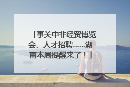 事关中非经贸博览会、人才招聘……湖南本周提醒来了！