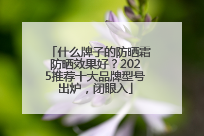 什么牌子的防晒霜防晒效果好？2025推荐十大品牌型号出炉，闭眼入