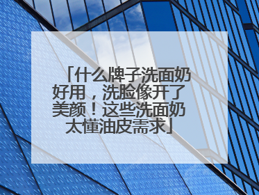 什么牌子洗面奶好用，洗脸像开了美颜！这些洗面奶太懂油皮需求